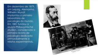 Em dezembro de 1879,
em Leipzig, Alemanha,
Wilhelm Wundt
implantou o primeiro
laboratório de
psicologia do mundo.
Em 1881 fundou a
revista Philosophische
Studien, considerada a
primeira revista de
psicologia dedicada
primordialmente a
relatos experimentais.
 