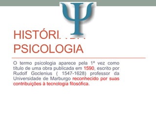 HISTÓRIA DA 
PSICOLOGIA 
O termo psicologia aparece pela 1ª vez como 
título de uma obra publicada em 1590, escrito por 
Rudolf Goclenius ( 1547-1628) professor da 
Universidade de Marburgo reconhecido por suas 
contribuições à tecnologia filosófica. 
 