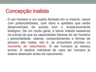 Concepção inatista 
• O ser humano é um sujeito fechado em si mesmo, nasce 
com potencialidades, com dons e aptidões que serão 
desenvolvidas de acordo com o amadurecimento 
biológico. De um modo geral, a teoria inatista baseia-se 
na crença de que as capacidades básicas do ser humano 
( personalidade, valores, comportamentos e formas de 
pensar) são inatas, isto é, se encontram prontas no 
momento do nascimento. O ser humano já nasceu 
pronto. O destino individual de casa ser humano já 
estaria destinado antes do nascimento. 
 