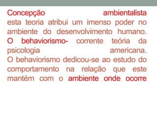 Concepção ambientalista 
esta teoria atribui um imenso poder no 
ambiente do desenvolvimento humano. 
O behaviorismo- corrente teória da 
psicologia americana. 
O behaviorismo dedicou-se ao estudo do 
comportamento na relação que este 
mantém com o ambiente onde ocorre 
 