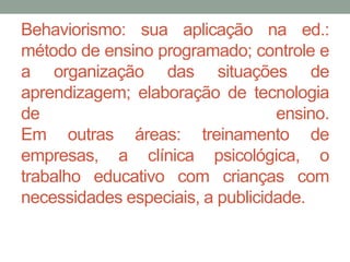 Behaviorismo: sua aplicação na ed.: 
método de ensino programado; controle e 
a organização das situações de 
aprendizagem; elaboração de tecnologia 
de ensino. 
Em outras áreas: treinamento de 
empresas, a clínica psicológica, o 
trabalho educativo com crianças com 
necessidades especiais, a publicidade. 
 