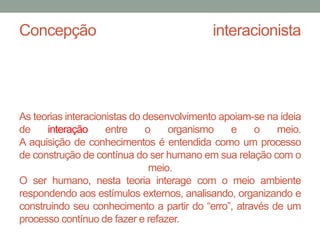 Concepção interacionista 
As teorias interacionistas do desenvolvimento apoiam-se na ideia 
de interação entre o organismo e o meio. 
A aquisição de conhecimentos é entendida como um processo 
de construção de contínua do ser humano em sua relação como 
meio. 
O ser humano, nesta teoria interage com o meio ambiente 
respondendo aos estímulos externos, analisando, organizando e 
construindo seu conhecimento a partir do “erro”, através de um 
processo contínuo de fazer e refazer. 
 