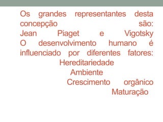 Os grandes representantes desta 
concepção são: 
Jean Piaget e Vigotsky 
O desenvolvimento humano é 
influenciado por diferentes fatores: 
Hereditariedade 
Ambiente 
Crescimento orgânico 
Maturação 
 