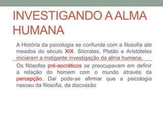INVESTIGANDO A ALMA 
HUMANA 
A História da psicologia se confunde com a filosofia até 
meados do século XIX. Sócrates, Platão e Aristóteles 
iniciaram a instigante investigação da alma humana. 
Os filósofos pré-socráticos se preocupavam em definir 
a relação do homem com o mundo através da 
percepção. Daí pode-se afirmar que a psicologia 
nasceu da filosofia, da discussão 
 