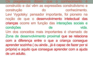 Os piagetianos dizem que o conhecimento é 
construído e daí vêm as expressões construtivismo e 
construção do conhecimento. 
Levi Vygotsky: pensador importante, foi pioneiro na 
noção de que o desenvolvimento intelectual das 
crianças ocorre em função das interações sociais e 
condições de vida. 
Um dos conceitos mais importantes é chamado de 
Zona de desenvolvimento proximal que se relaciona 
com a diferença entre o que a criança consegue 
aprender sozinha ( ou ainda , já é capaz de fazer por si 
própria) e aquilo que consegue aprender com a ajuda 
de um adulto. 
 