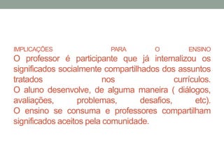 IMPLICAÇÕES PARA O ENSINO 
O professor é participante que já internalizou os 
significados socialmente compartilhados dos assuntos 
tratados nos currículos. 
O aluno desenvolve, de alguma maneira ( diálogos, 
avaliações, problemas, desafios, etc). 
O ensino se consuma e professores compartilham 
significados aceitos pela comunidade. 
 