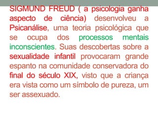 SIGMUND FREUD ( a psicologia ganha 
aspecto de ciência) desenvolveu a 
Psicanálise, uma teoria psicológica que 
se ocupa dos processos mentais 
inconscientes. Suas descobertas sobre a 
sexualidade infantil provocaram grande 
espanto na comunidade conservadora do 
final do século XIX, visto que a criança 
era vista como um símbolo de pureza, um 
ser assexuado. 
 