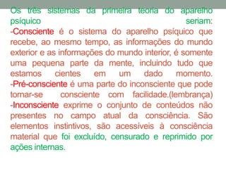 Os três sistemas da primeira teoria do aparelho 
psíquico seriam: 
-Consciente é o sistema do aparelho psíquico que 
recebe, ao mesmo tempo, as informações do mundo 
exterior e as informações do mundo interior, é somente 
uma pequena parte da mente, incluindo tudo que 
estamos cientes em um dado momento. 
-Pré-consciente é uma parte do inconsciente que pode 
tornar-se consciente com facilidade.(lembrança) 
-Inconsciente exprime o conjunto de conteúdos não 
presentes no campo atual da consciência. São 
elementos instintivos, são acessíveis à consciência 
material que foi excluído, censurado e reprimido por 
ações internas. 
 