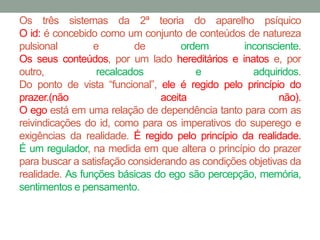 Os três sistemas da 2ª teoria do aparelho psíquico 
O id: é concebido como um conjunto de conteúdos de natureza 
pulsional e de ordem inconsciente. 
Os seus conteúdos, por um lado hereditários e inatos e, por 
outro, recalcados e adquiridos. 
Do ponto de vista “funcional”, ele é regido pelo princípio do 
prazer.(não aceita não). 
O ego está em uma relação de dependência tanto para com as 
reivindicações do id, como para os imperativos do superego e 
exigências da realidade. É regido pelo princípio da realidade. 
É um regulador, na medida em que altera o princípio do prazer 
para buscar a satisfação considerando as condições objetivas da 
realidade. As funções básicas do ego são percepção, memória, 
sentimentos e pensamento. 
 