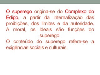 O superego origina-se do Complexo do 
Édipo, a partir da internalização das 
proibições, dos limites e da autoridade. 
A moral, os ideais são funções do 
superego. 
O conteúdo do superego refere-se a 
exigências sociais e culturais. 
 