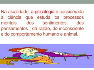 Na atualidade, a psicologia é considerada 
a ciência que estuda os processos 
mentais, dos sentimentos, dos 
pensamentos , da razão, do inconsciente 
e do comportamento humano e animal. 
 