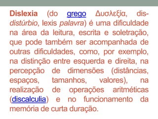 Dislexia (do grego Δυσλεξία, dis-distúrbio, 
lexis palavra) é uma dificuldade 
na área da leitura, escrita e soletração, 
que pode também ser acompanhada de 
outras dificuldades, como, por exemplo, 
na distinção entre esquerda e direita, na 
percepção de dimensões (distâncias, 
espaços, tamanhos, valores), na 
realização de operações aritméticas 
(discalculia) e no funcionamento da 
memória de curta duração. 
 