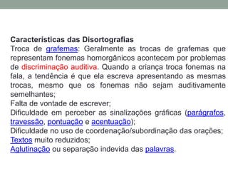 Características das Disortografias 
Troca de grafemas: Geralmente as trocas de grafemas que 
representam fonemas homorgânicos acontecem por problemas 
de discriminação auditiva. Quando a criança troca fonemas na 
fala, a tendência é que ela escreva apresentando as mesmas 
trocas, mesmo que os fonemas não sejam auditivamente 
semelhantes; 
Falta de vontade de escrever; 
Dificuldade em perceber as sinalizações gráficas (parágrafos, 
travessão, pontuação e acentuação); 
Dificuldade no uso de coordenação/subordinação das orações; 
Textos muito reduzidos; 
Aglutinação ou separação indevida das palavras. 
 