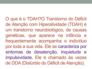 O que é o TDAH?O Transtorno do Déficit 
de Atenção com Hiperatividade (TDAH) é 
um transtorno neurobiológico, de causas 
genéticas, que aparece na infância e 
frequentemente acompanha o indivíduo 
por toda a sua vida. Ele se caracteriza por 
sintomas de desatenção, inquietude e 
impulsividade. Ele é chamado às vezes 
de DDA(Distúrbio do Déficit deAtenção). 
 