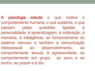 A psicologia estuda o que motiva o 
comportamento humana; o que sustenta, o que 
passam pelas questões ligadas à 
personalidade, á aprendizagem, à motivação, à 
memória, à inteligência, ao funcionamento do 
sistema nervoso e também a comunicação 
interpessoal ao desenvolvimento, ao 
comportamento sexual, à agressividade, ao 
comportamento em grupo, ao sono e ao 
sonho, ao prazer e a dor. 
 