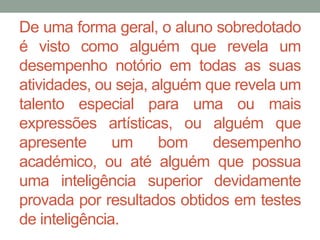 De uma forma geral, o aluno sobredotado 
é visto como alguém que revela um 
desempenho notório em todas as suas 
atividades, ou seja, alguém que revela um 
talento especial para uma ou mais 
expressões artísticas, ou alguém que 
apresente um bom desempenho 
académico, ou até alguém que possua 
uma inteligência superior devidamente 
provada por resultados obtidos em testes 
de inteligência. 
 