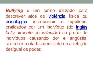 Bullying é um termo utilizado para 
descrever atos de violência física ou 
psicológica, intencionais e repetidos, 
praticados por um indivíduo (do inglês 
bully, tiranete ou valentão) ou grupo de 
indivíduos causando dor e angústia, 
sendo executadas dentro de uma relação 
desigual de poder. 
 