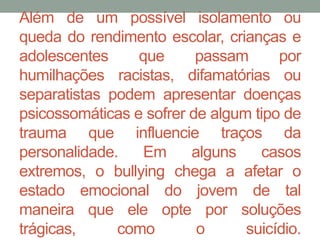 Além de um possível isolamento ou 
queda do rendimento escolar, crianças e 
adolescentes que passam por 
humilhações racistas, difamatórias ou 
separatistas podem apresentar doenças 
psicossomáticas e sofrer de algum tipo de 
trauma que influencie traços da 
personalidade. Em alguns casos 
extremos, o bullying chega a afetar o 
estado emocional do jovem de tal 
maneira que ele opte por soluções 
trágicas, como o suicídio. 
 