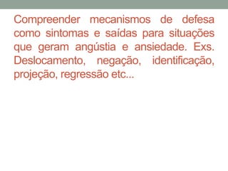 Compreender mecanismos de defesa 
como sintomas e saídas para situações 
que geram angústia e ansiedade. Exs. 
Deslocamento, negação, identificação, 
projeção, regressão etc... 
 