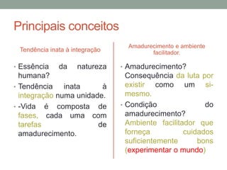 Principais conceitos 
Tendência inata à integração 
• Essência da natureza 
humana? 
• Tendência inata à 
integração numa unidade. 
• -Vida é composta de 
fases, cada uma com 
tarefas de 
amadurecimento. 
Amadurecimento e ambiente 
facilitador. 
• Amadurecimento? 
Consequência da luta por 
existir como um si-mesmo. 
• Condição do 
amadurecimento? 
Ambiente facilitador que 
forneça cuidados 
suficientemente bons 
(experimentar o mundo) 
 
