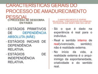 CARACTERÍSTICAS GERAIS DO 
PROCESSO DE AMADURECIMENTO 
PESSOAL. 
O PROCESSO SE DESDOBRA 
EM FASES 
• ESTÁGIOS PRIMITIVOS 
DE DEPENDÊNCIA 
ABSOLUTA (MÃE) 
• ESTÁGIOS INICIAIS DE 
DEPENDÊNCIA 
RELATIVA. 
• ESTÁGIOS DE 
INDEPENDÊNCIA 
RELATIVA. 
O AMADURECIMENTO É SEMPRE 
RELACIONAL, COM EXCESSÃO DO PRIMEIRO 
ESTÁGIO EM QUE BEBÊ E MAE SÃO UM SÓ. 
• Só o que é dado na 
experiência é real para o 
indivíduo. 
• Real e sentido interno de 
real(vivenciado, sentido); 
não é realidade externa. 
• No início da vida, a 
realidade externa é o arqui-inimigo 
da espontaneidade, 
criatividade e do sentido 
real. 
 