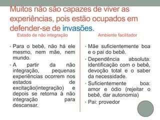 Muitos não são capazes de viver as 
experiências, pois estão ocupados em 
defender-se de invasões. 
Estado de não integração 
• Para o bebê, não há ele 
mesmo, nem mãe, nem 
mundo. 
• A partir da não 
integração, pequenas 
experiências ocorrem nos 
estados de 
excitação(integração) e 
depois se retorna à não 
integração para 
descansar. 
Ambiente facilitador 
• Mãe suficientemente boa 
e o pai do bebê. 
• Dependência absoluta: 
identificação com o bebê, 
devoção total e o saber 
da necessidade. 
• Suficientemente boa: 
amor e ódio (rejeitar o 
bebê, dar autonomia) 
• Pai: provedor 
 