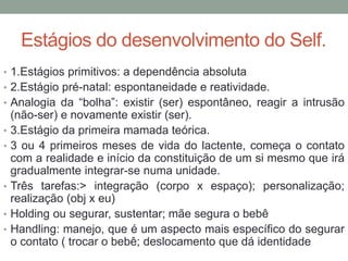 Estágios do desenvolvimento do Self. 
• 1.Estágios primitivos: a dependência absoluta 
• 2.Estágio pré-natal: espontaneidade e reatividade. 
• Analogia da “bolha”: existir (ser) espontâneo, reagir a intrusão 
(não-ser) e novamente existir (ser). 
• 3.Estágio da primeira mamada teórica. 
• 3 ou 4 primeiros meses de vida do lactente, começa o contato 
com a realidade e início da constituição de um si mesmo que irá 
gradualmente integrar-se numa unidade. 
• Três tarefas:> integração (corpo x espaço); personalização; 
realização (obj x eu) 
• Holding ou segurar, sustentar; mãe segura o bebê 
• Handling: manejo, que é um aspecto mais específico do segurar 
o contato ( trocar o bebê; deslocamento que dá identidade 
 