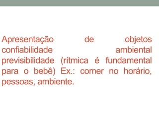 Apresentação de objetos 
confiabilidade ambiental 
previsibilidade (rítmica é fundamental 
para o bebê) Ex.: comer no horário, 
pessoas, ambiente. 
 