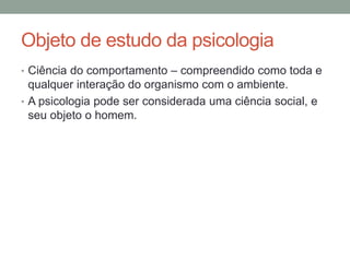 Objeto de estudo da psicologia 
• Ciência do comportamento – compreendido como toda e 
qualquer interação do organismo com o ambiente. 
• A psicologia pode ser considerada uma ciência social, e 
seu objeto o homem. 
 