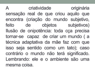 A criatividade originária 
sensação real de que criou aquilo que 
encontra (criação do mundo subjetivo, 
feito de objetos subjetivos) 
Ilusão de onipotência: toda cça precisa 
tornar-se capaz de criar um mundo ( a 
técnica adaptativa da mãe faz com que 
isso seja sentido como um tato); caso 
contrário o mundo não terá significado. 
Lembrando: ele e o ambiente são uma 
mesma coisa. 
 