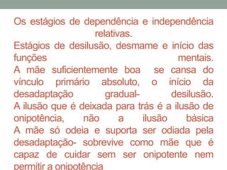 Os estágios de dependência e independência 
relativas. 
Estágios de desilusão, desmame e início das 
funções mentais. 
A mãe suficientemente boa se cansa do 
vínculo primário absoluto, o início da 
desadaptação gradual- desilusão. 
A ilusão que é deixada para trás é a ilusão de 
onipotência, não a ilusão básica 
A mãe só odeia e suporta ser odiada pela 
desadaptação- sobrevive como mãe que é 
capaz de cuidar sem ser onipotente nem 
permitir a onipotência 
 
