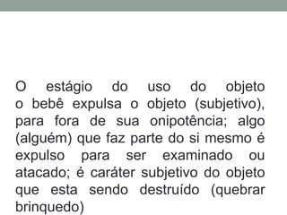 O estágio do uso do objeto 
o bebê expulsa o objeto (subjetivo), 
para fora de sua onipotência; algo 
(alguém) que faz parte do si mesmo é 
expulso para ser examinado ou 
atacado; é caráter subjetivo do objeto 
que esta sendo destruído (quebrar 
brinquedo) 
 