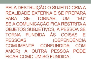 PELA DESTRUIÇÃO O SUJEITO CRIA A 
REALIDADE EXTERNA E SE PREPARA 
PARA SE TORNAR UM “EU” 
SE ACOMUNICAÇÃO FICARESTRITAA 
OBJETOS SUBJETIVOS, A PESSOA SE 
TORNA FUNDIDA ÀS COISAS E 
PESSOAS (DEPENDÊNCIA 
COMUMENTE CONFUNDIDA COM 
AMOR) A OUTRA PESSOA PODE 
FICAR COMO UM SÓ FUNDIDA. 
 