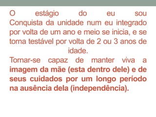 O estágio do eu sou 
Conquista da unidade num eu integrado 
por volta de um ano e meio se inicia, e se 
torna testável por volta de 2 ou 3 anos de 
idade. 
Tornar-se capaz de manter viva a 
imagem da mãe (esta dentro dele) e de 
seus cuidados por um longo período 
na ausência dela (independência). 
 