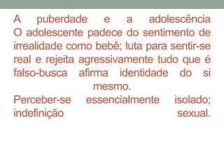 A puberdade e a adolescência 
O adolescente padece do sentimento de 
irrealidade como bebê; luta para sentir-se 
real e rejeita agressivamente tudo que é 
falso-busca afirma identidade do si 
mesmo. 
Perceber-se essencialmente isolado; 
indefinição sexual. 
 