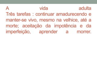 A vida adulta 
Três tarefas : continuar amadurecendo e 
manter-se vivo, mesmo na velhice, até a 
morte; aceitação da impotência e da 
imperfeição, aprender a morrer. 
 