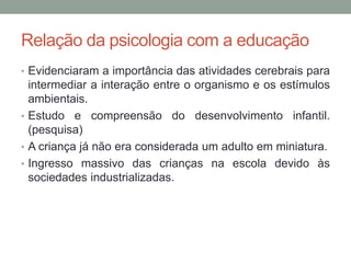 Relação da psicologia com a educação 
• Evidenciaram a importância das atividades cerebrais para 
intermediar a interação entre o organismo e os estímulos 
ambientais. 
• Estudo e compreensão do desenvolvimento infantil. 
(pesquisa) 
• A criança já não era considerada um adulto em miniatura. 
• Ingresso massivo das crianças na escola devido às 
sociedades industrializadas. 
 