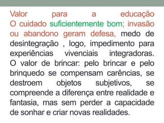 Valor para a educação 
O cuidado suficientemente bom; invasão 
ou abandono geram defesa, medo de 
desintegração , logo, impedimento para 
experiências vivenciais integradoras. 
O valor de brincar: pelo brincar e pelo 
brinquedo se compensam carências, se 
destroem objetos subjetivos, se 
compreende a diferença entre realidade e 
fantasia, mas sem perder a capacidade 
de sonhar e criar novas realidades. 
 