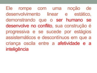 Ele rompe com uma noção de 
desenvolvimento linear e estático, 
demonstrando que o ser humano se 
desenvolve no conflito, sua construção é 
progressiva e se sucede por estágios 
assistemáticos e descontínuos em que a 
criança oscila entre a afetividade e a 
inteligência 
 