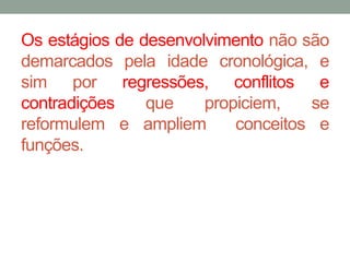 Os estágios de desenvolvimento não são 
demarcados pela idade cronológica, e 
sim por regressões, conflitos e 
contradições que propiciem, se 
reformulem e ampliem conceitos e 
funções. 
 