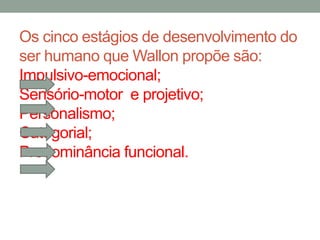 Os cinco estágios de desenvolvimento do 
ser humano que Wallon propõe são: 
Impulsivo-emocional; 
Sensório-motor e projetivo; 
Personalismo; 
Categorial; 
Predominância funcional. 
 