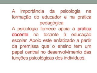 A importância da psicologia na 
formação do educador e na prática 
pedagógica 
A psicologia fornece apoia à prática 
docente no tocante à educação 
escolar. Apoio este enfatizado a partir 
da premissa que o ensino tem um 
papel central no desenvolvimento das 
funções psicológicas dos indivíduos. 
 
