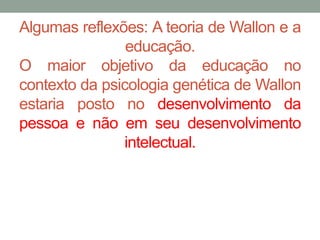 Algumas reflexões: A teoria de Wallon e a 
educação. 
O maior objetivo da educação no 
contexto da psicologia genética de Wallon 
estaria posto no desenvolvimento da 
pessoa e não em seu desenvolvimento 
intelectual. 
 
