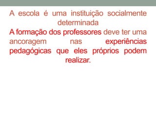 A escola é uma instituição socialmente 
determinada 
A formação dos professores deve ter uma 
ancoragem nas experiências 
pedagógicas que eles próprios podem 
realizar. 
 