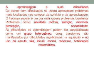 A aprendizagem e suas dificuldades 
Os alunos com dificuldades na escola apresentam problemas 
mais localizados nos campos da conduta e da aprendizagem. 
O fracasso escolar é um dos mais graves problemas brasileiros 
Problemas como: atividade motora, atenção, memória, 
percepção, sociabilidade. 
As dificuldades de aprendizagem podem ser caracterizadas 
como um grupo heterogêneo, cujos transtornos são 
manifestados por dificuldades significativas na aquisição e no 
uso da escuta, fala, leitura, escrita, raciocínio, habilidades 
matemáticas. 
 