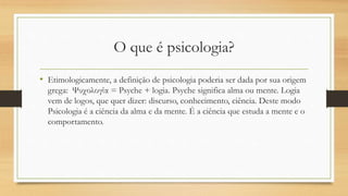 O que é psicologia?
• Etimologicamente, a definição de psicologia poderia ser dada por sua origem
grega: Ψυχολογία = Psyche + logia. Psyche significa alma ou mente. Logia
vem de logos, que quer dizer: discurso, conhecimento, ciência. Deste modo
Psicologia é a ciência da alma e da mente. É a ciência que estuda a mente e o
comportamento.
 