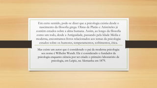 Em certo sentido, pode-se dizer que a psicologia existiu desde o
nascimento da filosofia grega. Obras de Platão e Aristóteles já
contém estudos sobre a alma humana. Assim, ao longo da filosofia
como um todo, desde a Antiguidade, passando pela Idade Média e
moderna, encontramos livros relacionados aos temas da psicologia:
estudos sobre os humores, temperamentos, sofrimentos, ética.
Mas existe um autor que é considerado o pai da moderna psicologia:
seu nome é Wilhelm Wundt. Ele é considerado o fundador da
psicologia enquanto ciência por ter criado o primeiro laboratório de
psicologia, em Leipiz, na Alemanha em 1879.
 