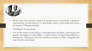 • Wundt abriu dois grandes campos de pesquisa para a psicologia: a pesquisa
experimental (em laboratório) e a psicologia social ou psicologia dos povos –
em alemão Völkerpsychologie.
• Abordagens da psicologia
• Até os dias atuais, os psicólogos contemporâneos dividem a psicologia em 3
grandes abordagens: a psicanálise, o behaviorismo (comportamentalismo) e
humanismo. Falaremos com mais detalhes na Lição 4, sobre a biografia dos
mais famosos psicólogos.
 