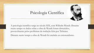 Psicologia Científica
A psicologia científica surge no século XIX, com Wilhelm Wundt. Durante
muito tempo os dados sobre a obra de Wundt foram distorcidos,
provavelmente pelos problemas de tradução feita por Tichener.
Durante muito tempo a obra de Wundt foi atrelado ao estruturalismo.
 