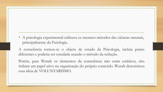 • A psicologia experimental utilizava os mesmos métodos das ciências naturais,
principalmente da Fisiologia.
A consciência tornou-se o objeto de estudo da Psicologia, incluía partes
diferentes e poderia ser estudada usando o método da redução.
Porém, para Wundt os elementos da consciência não eram estáticos, eles
tinham um papel ativo na organização do próprio conteúdo. Wundt denominou
essa ideia de VOLUNTARISMO.
 